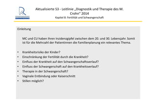 Aktualisierte S3 ‐ Leitlinie „Diagnostik und Therapie des M. 
Crohn“ 2014
Kapitel 8: Fertilität und Schwangerschaft
Einleitung
MC und CU haben ihren Inzidenzgipfel zwischen dem 20. und 30. Lebensjahr. Somit 
ist für die Mehrzahl der Patientinnen die Familienplanung ein relevantes Thema.
• Krankheitsrisiko der Kinder?
• Einschränkung der Fertilität durch die Krankheit?
• Einfluss der Krankheit auf den Schwangerschaftsverlauf?
• Einfluss der Schwangerschaft auf den Krankheitsverlauf?
• Therapie in der Schwangerschaft?
• Vaginale Entbindung oder Kaiserschnitt
• Stillen möglich?
 