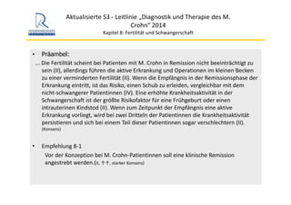 Aktualisierte S3 ‐ Leitlinie „Diagnostik und Therapie des M. 
Crohn“ 2014
Kapitel 8: Fertilität und Schwangerschaft
• Präambel:
... Die Fertilität scheint bei Patienten mit M. Crohn in Remission nicht beeinträchtigt zu 
sein (II), allerdings führen die aktive Erkrankung und Operationen im kleinen Becken 
zu einer verminderten Fertilität (II). Wenn die Empfängnis in der Remissionsphase der 
Erkrankung eintritt, ist das Risiko, einen Schub zu erleiden, vergleichbar mit dem 
nicht‐schwangerer Patientinnen (IV). Eine erhöhte Krankheitsaktivität in der 
Schwangerschaft ist der größte Risikofaktor für eine Frühgeburt oder einen 
intrauterinen Kindstod (II). Wenn zum Zeitpunkt der Empfängnis eine aktive 
Erkrankung vorliegt, wird bei zwei Dritteln der Patientinnen die Krankheitsaktivität 
persistieren und sich bei einem Teil dieser Patientinnen sogar verschlechtern (II). 
(Konsens)
• Empfehlung 8‐1
Vor der Konzeption bei M. Crohn‐Patientinnen soll eine klinische Remission 
angestrebt werden.(II, ↑↑, starker Konsens)
 