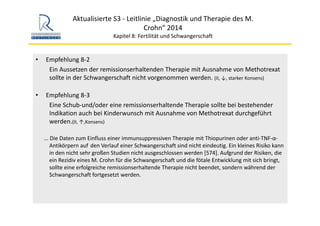 Aktualisierte S3 ‐ Leitlinie „Diagnostik und Therapie des M. 
Crohn“ 2014
Kapitel 8: Fertilität und Schwangerschaft
• Empfehlung 8‐2
Ein Aussetzen der remissionserhaltenden Therapie mit Ausnahme von Methotrexat
sollte in der Schwangerschaft nicht vorgenommen werden. (II, ↓, starker Konsens)
• Empfehlung 8‐3
Eine Schub‐und/oder eine remissionserhaltende Therapie sollte bei bestehender 
Indikation auch bei Kinderwunsch mit Ausnahme von Methotrexat durchgeführt 
werden.(II, ↑,Konsens)
... Die Daten zum Einfluss einer immunsuppressiven Therapie mit Thiopurinen oder anti‐TNF‐α‐
Antikörpern auf den Verlauf einer Schwangerschaft sind nicht eindeutig. Ein kleines Risiko kann 
in den nicht sehr großen Studien nicht ausgeschlossen werden [574]. Aufgrund der Risiken, die 
ein Rezidiv eines M. Crohn für die Schwangerschaft und die fötale Entwicklung mit sich bringt, 
sollte eine erfolgreiche remissionserhaltende Therapie nicht beendet, sondern während der 
Schwangerschaft fortgesetzt werden.
 