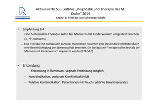 Aktualisierte S3 ‐ Leitlinie „Diagnostik und Therapie des M. 
Crohn“ 2014
Kapitel 8: Fertilität und Schwangerschaft
• Empfehlung 8‐4
Eine Sulfasalazin‐Therapie sollte bei Männern mit Kinderwunsch umgestellt werden
(II, ↑, Konsens)
... Eine Therapie mit Sulfasalazin kann bei männlichen Patienten eine (reversible) Infertilität durch 
eine Beeinträchtigung der Samenqualität bewirken. Ein Sulfasalazin‐Therapie sollte deshalb bei 
Männern mit Kinderwunsch abgesetzt werden[578‐582].
• Entbindung
− Erkrankung in Remission, vaginale Entbindung möglich
− Kontraindikation: perianale Krankheitsaktivität
− Relative Kontaindikation: Patientinnen mit Pouch (erhöhte Inkontinenzrate)
 