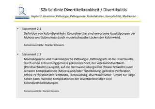 S2k Leitlinie Divertikelkrankheit / Divertikulitis
Kapitel 2: Anatomie, Pathologie, Pathogenese, Risikofaktoren, Komorbidität, Medikation
• Statement 2.1
Definition von Kolondivertikeln: Kolondivertikel sind erworbene Ausstülpungen der 
Mukosa und Submukosa durch muskelschwache Lücken der Kolonwand. 
Konsensusstärke: Starker Konsens
• Statement 2.2
Mikroskopische und makroskopische Pathologie: Pathologisch ist die Divertikulitis
durch einen Entzündungsprozess gekennzeichnet, der von Kolondivertikeln 
(Peridivertikulitis) ausgeht, auf die Darmwand übergreifen (fokale Perikolitis) und 
schwere Komplikationen (Abszess‐und/oder Fistelbildung, gedeckte Perforation, 
offene Perforation mit Peritonitis, Stenosierung, divertikulitischer Tumor) zur Folge 
haben kann. Weitere Komplikationen der Divertikelkrankheit sind 
Kolondivertikelblutungen.
Konsensusstärke: Starker Konsens
 