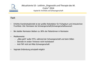 Aktualisierte S3 ‐ Leitlinie „Diagnostik und Therapie des M. 
Crohn“ 2014
Kapitel 8: Fertilität und Schwangerschaft
Fazit
• Erhöhte Krankheitsaktivität ist der größte Risikofaktor für Frühgeburt und intrauterinen
Fruchttod. Ziel: Remission bei Schwangerschaft/Schwangerschaftswunsch
• Bei stabiler Remission bleiben ca. 80% der Patientinnen in Remission
• Medikamente:
− „Alles geht“ außer MTX, während der Schwangerschaft und beim Stillen
− Steroide im ersten Trimenon nicht hochdosiert
− Anti-TNF nicht ab Mitte Schwangerschaft
• Vaginale Entbindung prinzipiell möglich
 