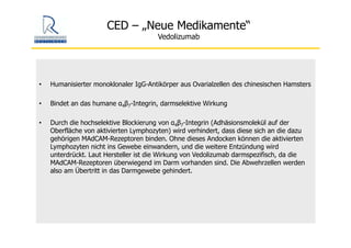 CED – „Neue Medikamente“
Vedolizumab
• Humanisierter monoklonaler IgG-Antikörper aus Ovarialzellen des chinesischen Hamsters
• Bindet an das humane α4β7-Integrin, darmselektive Wirkung
• Durch die hochselektive Blockierung von α4β7-Integrin (Adhäsionsmolekül auf der
Oberfläche von aktivierten Lymphozyten) wird verhindert, dass diese sich an die dazu
gehörigen MAdCAM-Rezeptoren binden. Ohne dieses Andocken können die aktivierten
Lymphozyten nicht ins Gewebe einwandern, und die weitere Entzündung wird
unterdrückt. Laut Hersteller ist die Wirkung von Vedolizumab darmspezifisch, da die
MAdCAM-Rezeptoren überwiegend im Darm vorhanden sind. Die Abwehrzellen werden
also am Übertritt in das Darmgewebe gehindert.
 