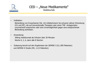 CED – „Neue Medikamente“
Vedolizumab
• Indikation:
Behandlung von Erwachsenen Pat. mit mittelschwerer bis schwerer aktiver Erkrankung
(CU und MC), die auf konventionelle Therapien oder einen TNF –Antagonisten
unzureichend ansprechen oder eine Unverträglichkeit gegen eine entsprechende
Behandlung aufweisen.
• Anwendung:
300mg Vedolizumab als Infusion über 30 Minuten
Woche 0, 2, 6, dann alle 8 Wochen
• Zulassung beruht auf den Ergebnissen der GEMINI I (CU, 895 Patienten)
und GEMINI II Studie (MC, 1115 Patienten)
 