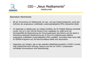 CED – „Neue Medikamente“
Vedolizumab
Besonderer Warnhinweis
• Bei der Anwendung von Natalizumab, ein α4β7- und α4β1-Integrinantagonist, wurde das
Auftreten der progressiven multifokalen Leukenzephalopathie (PML) beobachtet (letal)
• Im Gegensatz zu Natalizumab, ein Integrin-Inhibitor, der für Multiple Sklerose entwickelt
wurde, und nur in den USA bei Morbus Crohn zugelassen ist, sollte durch die
Darmspezifität die Nebenwirkung der Immunsuppression des Gehirns und der damit in
Verbindung stehenden Reaktivierung des JC-Virus mit möglicherweise tödlicher
progressiver multifokaler Leukenzelopathie (PML) ausfallen. Zumindest traten keine Fälle
im GEMINI-Programm auf, die Post-Surveillance bleibt noch abzuwarten.
• Gegenüber α4β1-Integrin, das an das vaskuläre Zelladhäsionsmolekül-1 (VCAM-1) bindet,
zeigt Vedolizumab keine Wirkung. Dadurch wird die von VCAM-1 Lymphozyten-
vermittelte Immunantwort nicht beeinträchtigt.
 