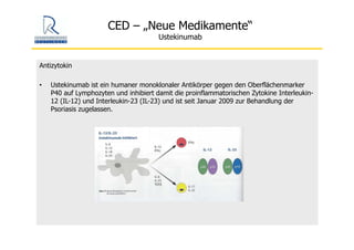 CED – „Neue Medikamente“
Ustekinumab
Antizytokin
• Ustekinumab ist ein humaner monoklonaler Antikörper gegen den Oberflächenmarker
P40 auf Lymphozyten und inhibiert damit die proinflammatorischen Zytokine Interleukin-
12 (IL-12) und Interleukin-23 (IL-23) und ist seit Januar 2009 zur Behandlung der
Psoriasis zugelassen.
 
