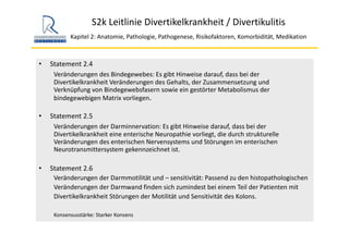 S2k Leitlinie Divertikelkrankheit / Divertikulitis
Kapitel 2: Anatomie, Pathologie, Pathogenese, Risikofaktoren, Komorbidität, Medikation
• Statement 2.4
Veränderungen des Bindegewebes: Es gibt Hinweise darauf, dass bei der 
Divertikelkrankheit Veränderungen des Gehalts, der Zusammensetzung und 
Verknüpfung von Bindegewebsfasern sowie ein gestörter Metabolismus der 
bindegewebigen Matrix vorliegen.
• Statement 2.5
Veränderungen der Darminnervation: Es gibt Hinweise darauf, dass bei der 
Divertikelkrankheit eine enterische Neuropathie vorliegt, die durch strukturelle 
Veränderungen des enterischen Nervensystems und Störungen im enterischen
Neurotransmittersystem gekennzeichnet ist.
• Statement 2.6
Veränderungen der Darmmotilität und – sensitivität: Passend zu den histopathologischen
Veränderungen der Darmwand finden sich zumindest bei einem Teil der Patienten mit 
Divertikelkrankheit Störungen der Motilität und Sensitivität des Kolons. 
Konsensusstärke: Starker Konsens
 