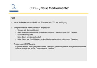 CED – „Neue Medikamente“
Fazit
• Neue Biologika stehen (bald) zur Therapie bei CED zur Verfügung
• Integrininhibitor Vedolizumab ist zugelassen
− Wirkung soll darmselektiv sein
− Nach bisherigen Daten ist die Wirksamkeit begrenzt, „Baustein in der CED Therapie“
− Risikoaufklärung: PML
− Keine Daten zum Langzeitverlauf
− Keine Daten und Empfehlungen zur Kombinationsbehandlung mit anderen Therapien
• Problem der CED-Therapie
Es gibt im Moment keine geeigneten Marker (biologisch, genetisch) welche eine gezielte individuelle
Therapie ermöglichen würde, „personalisierte Therapie“
 