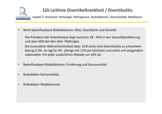 S2k Leitlinie Divertikelkrankheit / Divertikulitis
Kapitel 2: Anatomie, Pathologie, Pathogenese, Risikofaktoren, Komorbidität, Medikation
• Nicht beeinflussbare Risikofaktoren: Alter, Geschlecht und Genetik
Die Prävalenz der Divertikulose liegt zwischen 28 ‐ 45% in der Gesamtbevölkerung 
und über 60% bei den über 70jährigen.
Die kumulative Wahrscheinlichkeit über 10.8 Jahre eine Divertikulitis zu entwickeln 
betrug 4.3%, sie lag für 40 ‐ jährige mit 11% am höchsten und nahm mit steigendem 
Lebensalter mit jeder zusätzlichen Dekade um 24% ab.
• Beeinflussbare Risikofaktoren: Ernährung und Genussmittel
• Risikofaktor Komorbidität
• Risikofaktor Medikamente
 