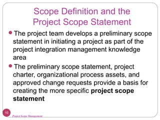 Project Scope Management
Scope Definition and the
Project Scope Statement
The project team develops a preliminary scope
statement in initiating a project as part of the
project integration management knowledge
area
The preliminary scope statement, project
charter, organizational process assets, and
approved change requests provide a basis for
creating the more specific project scope
statement
10
 