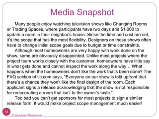 Project Scope Management
Media Snapshot
Many people enjoy watching television shows like Changing Rooms
or Trading Spaces, where participants have two days and $1,000 to
update a room in their neighbor’s house. Since the time and cost are set,
it’s the scope that has the most flexibility. Designers on these shows often
have to change initial scope goals due to budget or time constraints.
Although most homeowners are very happy with work done on the
show, some are obviously disappointed. Unlike most projects where the
project team works closely with the customer, homeowners have little say
in what gets done and cannot inspect the work along the way… What
happens when the homeowners don’t like the work that’s been done? The
FAQ section of tlc.com says, “Everyone on our show is told upfront that
there’s a chance they won’t like the final design of the room. Each
applicant signs a release acknowledging that the show is not responsible
for redecorating a room that isn’t to the owner’s taste.”
Too bad you can’t get sponsors for most projects to sign a similar
release form. It would make project scope management much easier!
13
 