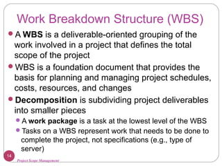 Project Scope Management
Work Breakdown Structure (WBS)
A WBS is a deliverable-oriented grouping of the
work involved in a project that defines the total
scope of the project
WBS is a foundation document that provides the
basis for planning and managing project schedules,
costs, resources, and changes
Decomposition is subdividing project deliverables
into smaller pieces
A work package is a task at the lowest level of the WBS
Tasks on a WBS represent work that needs to be done to
complete the project, not specifications (e.g., type of
server)
14
 