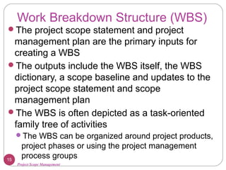 Project Scope Management
Work Breakdown Structure (WBS)
The project scope statement and project
management plan are the primary inputs for
creating a WBS
The outputs include the WBS itself, the WBS
dictionary, a scope baseline and updates to the
project scope statement and scope
management plan
The WBS is often depicted as a task-oriented
family tree of activities
The WBS can be organized around project products,
project phases or using the project management
process groups15
 