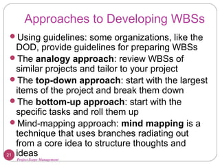 Project Scope Management
Approaches to Developing WBSs
Using guidelines: some organizations, like the
DOD, provide guidelines for preparing WBSs
The analogy approach: review WBSs of
similar projects and tailor to your project
The top-down approach: start with the largest
items of the project and break them down
The bottom-up approach: start with the
specific tasks and roll them up
Mind-mapping approach: mind mapping is a
technique that uses branches radiating out
from a core idea to structure thoughts and
ideas21
 