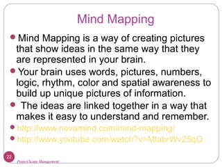 Project Scope Management
Mind Mapping
Mind Mapping is a way of creating pictures
that show ideas in the same way that they
are represented in your brain.
Your brain uses words, pictures, numbers,
logic, rhythm, color and spatial awareness to
build up unique pictures of information.
 The ideas are linked together in a way that
makes it easy to understand and remember.
http://www.novamind.com/mind-mapping/
http://www.youtube.com/watch?v=MlabrWv25qQ
22
 