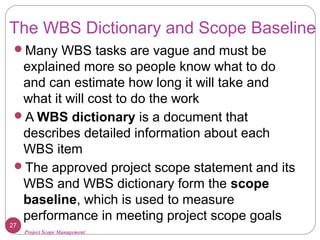 Project Scope Management
The WBS Dictionary and Scope Baseline
Many WBS tasks are vague and must be
explained more so people know what to do
and can estimate how long it will take and
what it will cost to do the work
A WBS dictionary is a document that
describes detailed information about each
WBS item
The approved project scope statement and its
WBS and WBS dictionary form the scope
baseline, which is used to measure
performance in meeting project scope goals
27
 