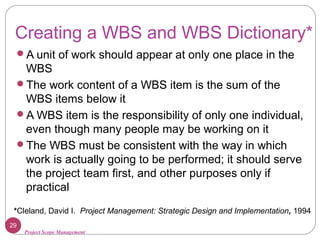 Project Scope Management
Creating a WBS and WBS Dictionary*
A unit of work should appear at only one place in the
WBS
The work content of a WBS item is the sum of the
WBS items below it
A WBS item is the responsibility of only one individual,
even though many people may be working on it
The WBS must be consistent with the way in which
work is actually going to be performed; it should serve
the project team first, and other purposes only if
practical
*Cleland, David I. Project Management: Strategic Design and Implementation, 1994
29
 