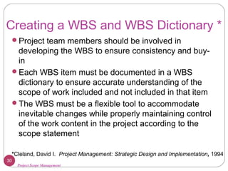 Project Scope Management
Creating a WBS and WBS Dictionary *
Project team members should be involved in
developing the WBS to ensure consistency and buy-
in
Each WBS item must be documented in a WBS
dictionary to ensure accurate understanding of the
scope of work included and not included in that item
The WBS must be a flexible tool to accommodate
inevitable changes while properly maintaining control
of the work content in the project according to the
scope statement
30
*Cleland, David I. Project Management: Strategic Design and Implementation, 1994
 