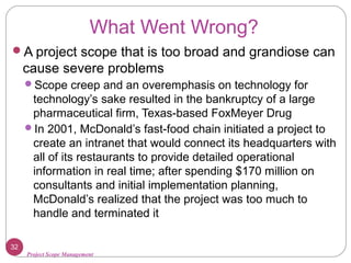 Project Scope Management
What Went Wrong?
A project scope that is too broad and grandiose can
cause severe problems
Scope creep and an overemphasis on technology for
technology’s sake resulted in the bankruptcy of a large
pharmaceutical firm, Texas-based FoxMeyer Drug
In 2001, McDonald’s fast-food chain initiated a project to
create an intranet that would connect its headquarters with
all of its restaurants to provide detailed operational
information in real time; after spending $170 million on
consultants and initial implementation planning,
McDonald’s realized that the project was too much to
handle and terminated it
32
 