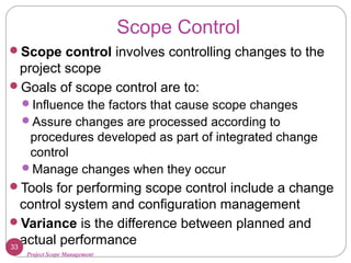Project Scope Management
Scope Control
Scope control involves controlling changes to the
project scope
Goals of scope control are to:
Influence the factors that cause scope changes
Assure changes are processed according to
procedures developed as part of integrated change
control
Manage changes when they occur
Tools for performing scope control include a change
control system and configuration management
Variance is the difference between planned and
actual performance33
 