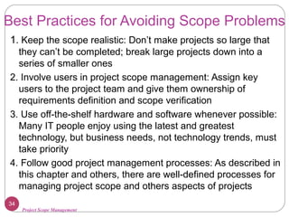 Project Scope Management
Best Practices for Avoiding Scope Problems
1. Keep the scope realistic: Don’t make projects so large that
they can’t be completed; break large projects down into a
series of smaller ones
2. Involve users in project scope management: Assign key
users to the project team and give them ownership of
requirements definition and scope verification
3. Use off-the-shelf hardware and software whenever possible:
Many IT people enjoy using the latest and greatest
technology, but business needs, not technology trends, must
take priority
4. Follow good project management processes: As described in
this chapter and others, there are well-defined processes for
managing project scope and others aspects of projects
34
 