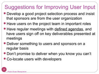 Project Scope Management
Suggestions for Improving User Input
Develop a good project selection process and insist
that sponsors are from the user organization
Have users on the project team in important roles
Have regular meetings with defined agendas, and
have users sign off on key deliverables presented at
meetings
Deliver something to users and sponsors on a
regular basis
Don’t promise to deliver when you know you can’t
Co-locate users with developers
35
 