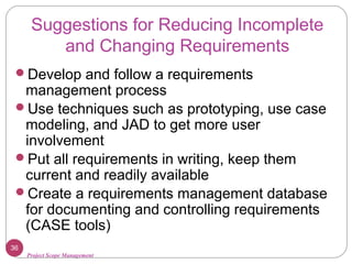 Project Scope Management
Suggestions for Reducing Incomplete
and Changing Requirements
Develop and follow a requirements
management process
Use techniques such as prototyping, use case
modeling, and JAD to get more user
involvement
Put all requirements in writing, keep them
current and readily available
Create a requirements management database
for documenting and controlling requirements
(CASE tools)
36
 