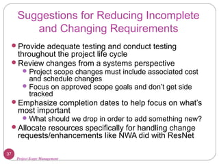 Project Scope Management
Suggestions for Reducing Incomplete
and Changing Requirements
Provide adequate testing and conduct testing
throughout the project life cycle
Review changes from a systems perspective
Project scope changes must include associated cost
and schedule changes
Focus on approved scope goals and don’t get side
tracked
Emphasize completion dates to help focus on what’s
most important
What should we drop in order to add something new?
Allocate resources specifically for handling change
requests/enhancements like NWA did with ResNet
37
 