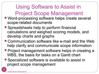 Project Scope Management
Using Software to Assist in
Project Scope Management
Word-processing software helps create several
scope-related documents
Spreadsheets help to perform financial
calculations and weighed scoring models, and
develop charts and graphs
Communication software like e-mail and the Web
help clarify and communicate scope information
Project management software helps in creating a
WBS, the basis for tasks on a Gantt chart
Specialized software is available to assist in
project scope management
38
 