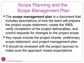 Project Scope Management
Scope Planning and the
Scope Management Plan
The scope management plan is a document that
includes descriptions of how the team will prepare
the project scope statement, create the WBS,
verify completion of the project deliverables, and
control requests for changes to the project scope
Key inputs include the project charter, preliminary
scope statement, and project management plan
It should be reviewed with the project sponsor to
make sure the approach meets expectations
5
 