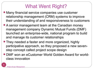 Project Scope Management
What Went Right?
Many financial service companies use customer
relationship management (CRM) systems to improve
their understanding of and responsiveness to customers
A senior management team at the Canadian money
management company Dynamic Mutual Funds (DMF)
launched an enterprise-wide, national program to build
and manage its customer relationships
They needed a faster and more organized, highly
participative approach, so they proposed a new seven-
step concept called project scope design
DMF won an eCustomer World Golden Award for world-
class innovation
6
 