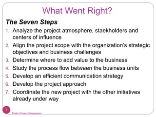 Project Scope Management
What Went Right?
The Seven Steps
1. Analyze the project atmosphere, staekholders and
centers of influence
2. Align the project scope with the organization’s strategic
objectives and business challenges
3. Determine where to add value to the business
4. Study the process flow between the business units
5. Develop an efficient communication strategy
6. Develop the project approach
7. Coordinate the new project with the other initiatives
already under way
7
 