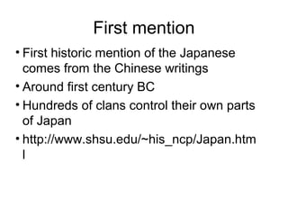 First mention
• First historic mention of the Japanese
comes from the Chinese writings
• Around first century BC
• Hundreds of clans control their own parts
of Japan
• http://www.shsu.edu/~his_ncp/Japan.htm
l
 