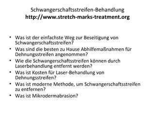 Schwangerschaftsstreifen-Behandlung
http://www.stretch-marks-treatment.org
• Was ist der einfachste Weg zur Beseitigung von
Schwangerschaftsstreifen?
• Was sind die besten zu Hause Abhilfemaßnahmen für
Dehnungsstreifen angenommen?
• Wie die Schwangerschaftsstreifen können durch
Laserbehandlung entfernt werden?
• Was ist Kosten für Laser-Behandlung von
Dehnungsstreifen?
• Was ist moderne Methode, um Schwangerschaftsstreifen
zu entfernen?
• Was ist Mikrodermabrasion?
 