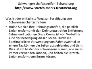 Schwangerschaftsstreifen-Behandlung
http://www.stretch-marks-treatment.org
Was ist der einfachste Weg zur Beseitigung von
Schwangerschaftsstreifen?
• Holen Sie sich Ihre Dehnungsstreifen, die peinlich
Linien entfernt mit den Dehnungsstreifen Entfernung
Sahne und Lotionen Diese Creme ist von Vorteil für
eine der Beseitigung dieser Zeilen. Durch die
kontinuierliche Verwendung von Rahm zweimal an
einem Tag können die Zeilen ausgeblendet und Licht.
Dies ist am besten für schwangere Frauen, wie sie es
immer verwenden können, und halten die Stretch-
Linien entfernt von ihrem Körper.
 
