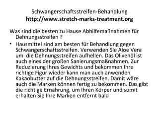 Schwangerschaftsstreifen-Behandlung
http://www.stretch-marks-treatment.org
Was sind die besten zu Hause Abhilfemaßnahmen für
Dehnungsstreifen ?
• Hausmittel sind am besten für Behandlung gegen
Schwangerschaftsstreifen. Verwenden Sie Aloe Vera
um die Dehnungsstreifen aufhellen. Das Olivenöl ist
auch eines der großen Sanierungsmaßnahmen. Zur
Reduzierung Ihres Gewichts und bekommen Ihre
richtige Figur wieder kann man auch anwenden
Kakaobutter auf die Dehnungsstreifen. Damit wäre
auch die Marken können fertig zu bekommen. Das gibt
die richtige Ernährung, um Ihren Körper und somit
erhalten Sie Ihre Marken entfernt bald
 