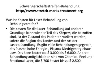 Schwangerschaftsstreifen-Behandlung
http://www.stretch-marks-treatment.org
Was ist Kosten für Laser-Behandlung von
Dehnungsstreifen?
• Die Kosten für die Laser-Behandlung auf anderer
Grundlage kann wie der Teil des Körpers, die betroffen
sind, ist der Zustand des Patienten variiert werden,
sofern die Region des Landes und der Art der
Laserbehandlung. Es gibt viele Behandlungen gegeben,
das Plasma hohe Energie-, Plasma-Niedrigenergiehaus
usw. Das kann kostet ca. $ 3.000 bis $ 6.000. Andere
Behandlungsmöglichkeiten sind von Chemical Peel und
Fractional Laser, die $ 700 kostet bis zu $ 2.500.
 
