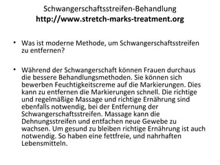 Schwangerschaftsstreifen-Behandlung
http://www.stretch-marks-treatment.org
• Was ist moderne Methode, um Schwangerschaftsstreifen
zu entfernen?
• Während der Schwangerschaft können Frauen durchaus
die bessere Behandlungsmethoden. Sie können sich
bewerben Feuchtigkeitscreme auf die Markierungen. Dies
kann zu entfernen die Markierungen schnell. Die richtige
und regelmäßige Massage und richtige Ernährung sind
ebenfalls notwendig, bei der Entfernung der
Schwangerschaftsstreifen. Massage kann die
Dehnungsstreifen und entfachen neue Gewebe zu
wachsen. Um gesund zu bleiben richtige Ernährung ist auch
notwendig. So haben eine fettfreie, und nahrhaften
Lebensmitteln.
 