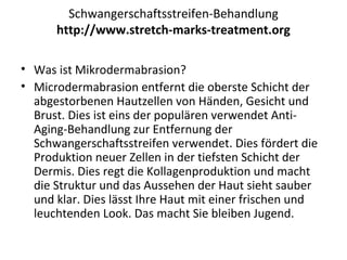 Schwangerschaftsstreifen-Behandlung
http://www.stretch-marks-treatment.org
• Was ist Mikrodermabrasion?
• Microdermabrasion entfernt die oberste Schicht der
abgestorbenen Hautzellen von Händen, Gesicht und
Brust. Dies ist eins der populären verwendet Anti-
Aging-Behandlung zur Entfernung der
Schwangerschaftsstreifen verwendet. Dies fördert die
Produktion neuer Zellen in der tiefsten Schicht der
Dermis. Dies regt die Kollagenproduktion und macht
die Struktur und das Aussehen der Haut sieht sauber
und klar. Dies lässt Ihre Haut mit einer frischen und
leuchtenden Look. Das macht Sie bleiben Jugend.
 