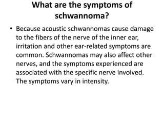 What are the symptoms of
schwannoma?
• Because acoustic schwannomas cause damage
to the fibers of the nerve of the inner ear,
irritation and other ear-related symptoms are
common. Schwannomas may also affect other
nerves, and the symptoms experienced are
associated with the specific nerve involved.
The symptoms vary in intensity.
 