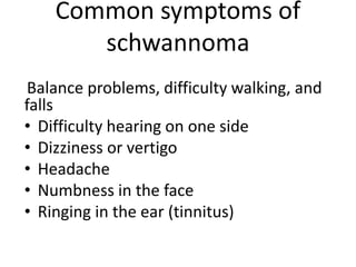 Common symptoms of
schwannoma
Balance problems, difficulty walking, and
falls
• Difficulty hearing on one side
• Dizziness or vertigo
• Headache
• Numbness in the face
• Ringing in the ear (tinnitus)
 