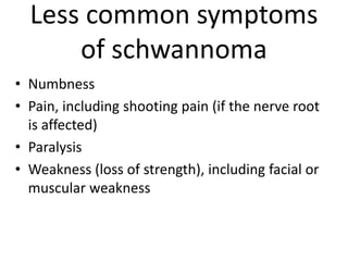 Less common symptoms
of schwannoma
• Numbness
• Pain, including shooting pain (if the nerve root
is affected)
• Paralysis
• Weakness (loss of strength), including facial or
muscular weakness
 