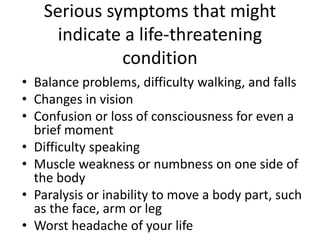 Serious symptoms that might
indicate a life-threatening
condition
• Balance problems, difficulty walking, and falls
• Changes in vision
• Confusion or loss of consciousness for even a
brief moment
• Difficulty speaking
• Muscle weakness or numbness on one side of
the body
• Paralysis or inability to move a body part, such
as the face, arm or leg
• Worst headache of your life
 