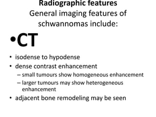 Radiographic features
General imaging features of
schwannomas include:
•CT
• isodense to hypodense
• dense contrast enhancement
– small tumours show homogeneous enhancement
– larger tumours may show heterogeneous
enhancement
• adjacent bone remodeling may be seen
 