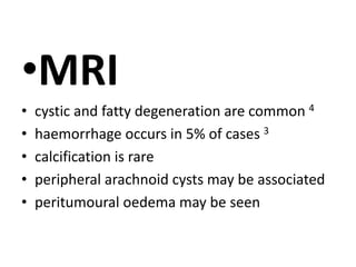 •MRI
• cystic and fatty degeneration are common 4
• haemorrhage occurs in 5% of cases 3
• calcification is rare
• peripheral arachnoid cysts may be associated
• peritumoural oedema may be seen
 