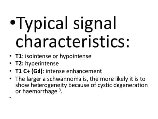 •Typical signal
characteristics:
• T1: isointense or hypointense
• T2: hyperintense
• T1 C+ (Gd): intense enhancement
• The larger a schwannoma is, the more likely it is to
show heterogeneity because of cystic degeneration
or haemorrhage 3.
•
 