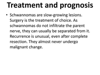 Treatment and prognosis
• Schwannomas are slow-growing lesions.
Surgery is the treatment of choice. As
schwannomas do not infiltrate the parent
nerve, they can usually be separated from it.
Recurrence is unusual, even after complete
resection. They almost never undergo
malignant change.
 