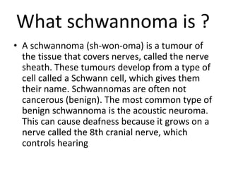 What schwannoma is ?
• A schwannoma (sh-won-oma) is a tumour of
the tissue that covers nerves, called the nerve
sheath. These tumours develop from a type of
cell called a Schwann cell, which gives them
their name. Schwannomas are often not
cancerous (benign). The most common type of
benign schwannoma is the acoustic neuroma.
This can cause deafness because it grows on a
nerve called the 8th cranial nerve, which
controls hearing
 