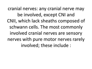 cranial nerves: any cranial nerve may
be involved, except CNI and
CNII, which lack sheaths composed of
schwann cells. The most commonly
involved cranial nerves are sensory
nerves with pure motor nerves rarely
involved; these include :
 
