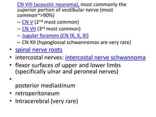 CN VIII (acoustic neuroma), most commonly the
superior portion of vestibular nerve (most
common~>90%)
– CN V (2nd most common)
– CN VII (3rd most common)
– Jugular foramen (CN IX, X, XI)
– CN XII (hypoglossal schwannomas are very rare)
• spinal nerve roots
• intercostal nerves: intercostal nerve schwannoma
• flexor surfaces of upper and lower limbs
(specifically ulnar and peroneal nerves)
•
posterior mediastinum
• retroperitoneum
• Intracerebral (very rare)
 